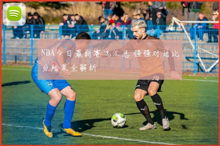 NBA今日最新赛况汇总 强强对话比分结果全解析