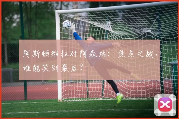 阿斯顿维拉对阿森纳：焦点之战，谁能笑到最后？