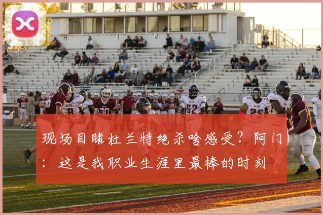 现场目睹杜兰特绝杀啥感受？阿门：这是我职业生涯里最棒的时刻