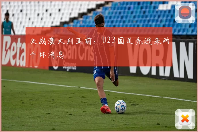 决战澳大利亚前，U23国足先迎来两个坏消息