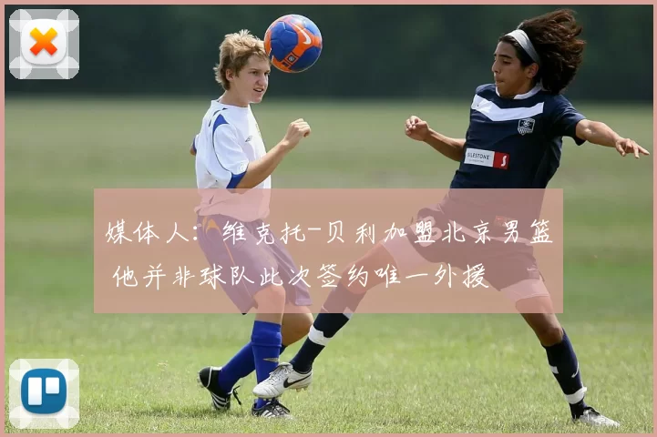 媒体人：维克托-贝利加盟北京男篮 他并非球队此次签约唯一外援