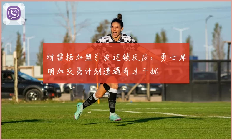 特雷杨加盟引发连锁反应，勇士库明加交易计划遭遇奇才干扰