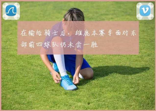 在输给骑士后，雄鹿本赛季面对东部前四球队仍未尝一胜