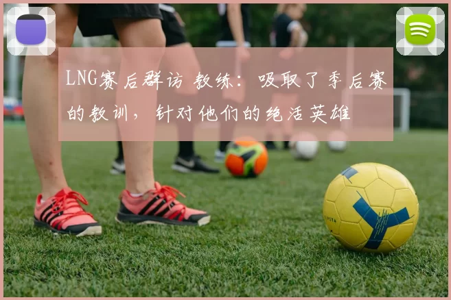 LNG赛后群访 教练：吸取了季后赛的教训，针对他们的绝活英雄