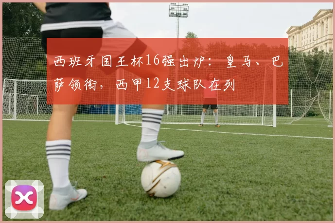 西班牙国王杯16强出炉：皇马、巴萨领衔，西甲12支球队在列