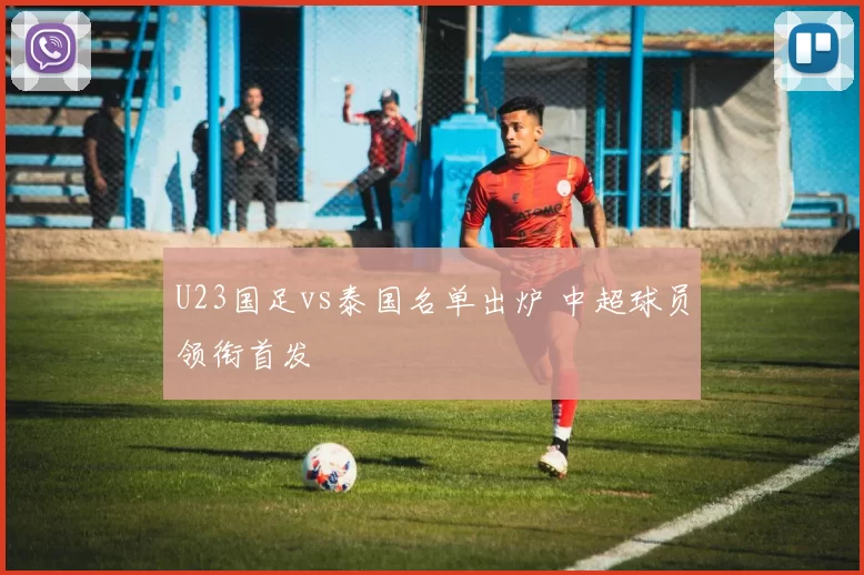 U23国足vs泰国名单出炉 中超球员领衔首发