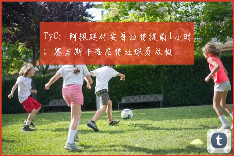 TyC：阿根廷对安哥拉将提前1小时；赛后斯卡洛尼将让球员放假