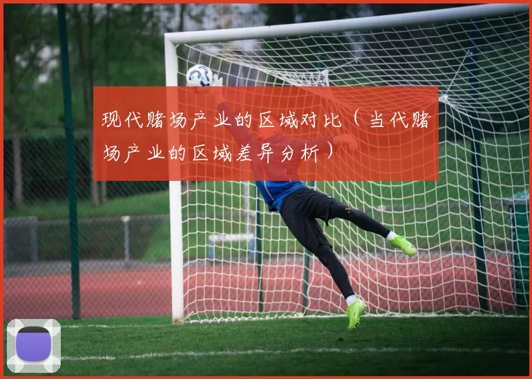 现代赌场产业的区域对比（当代赌场产业的区域差异分析）