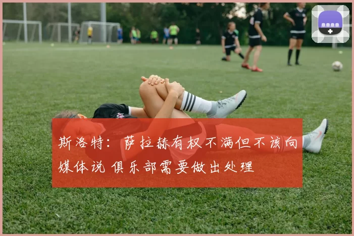 斯洛特：萨拉赫有权不满但不该向媒体说 俱乐部需要做出处理