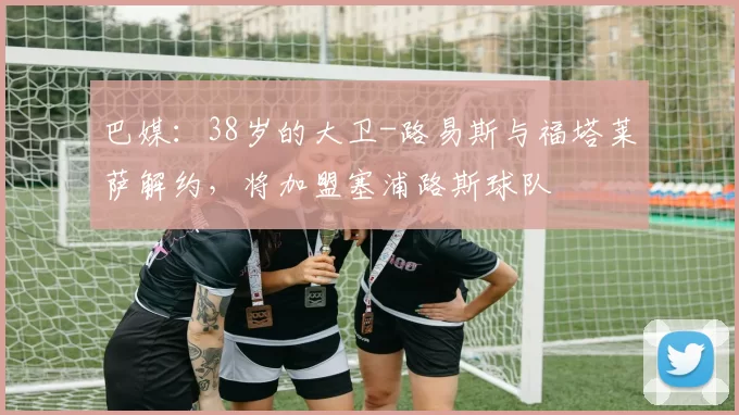 巴媒：38岁的大卫-路易斯与福塔莱萨解约，将加盟塞浦路斯球队