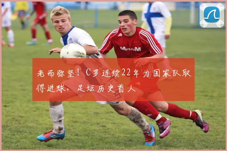 老而弥坚！C罗连续22年为国家队取得进球，足坛历史首人