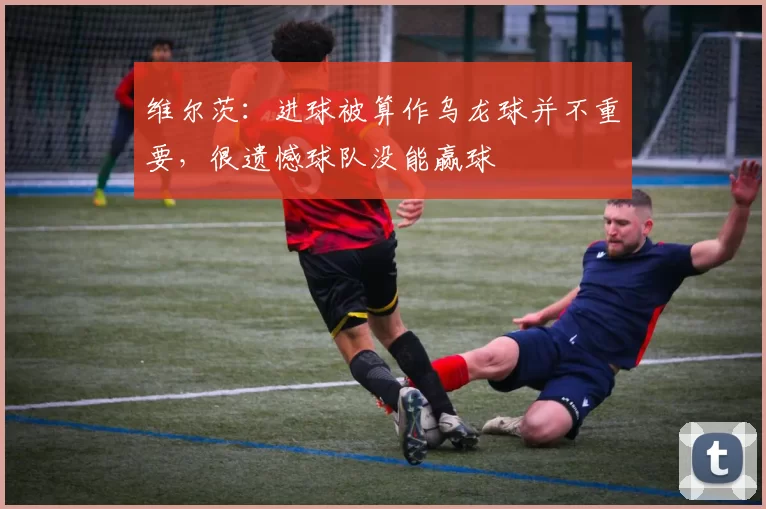 维尔茨：进球被算作乌龙球并不重要，很遗憾球队没能赢球