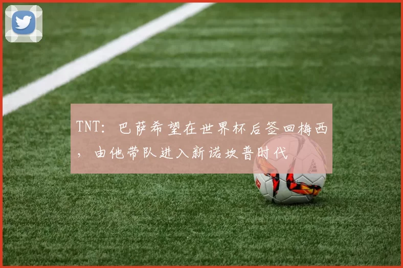 TNT：巴萨希望在世界杯后签回梅西，由他带队进入新诺坎普时代