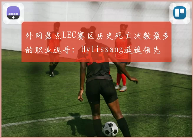 外网盘点LEC赛区历史死亡次数最多的职业选手：Hylissang遥遥领先