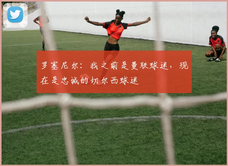 罗塞尼尔：我之前是曼联球迷，现在是忠诚的切尔西球迷