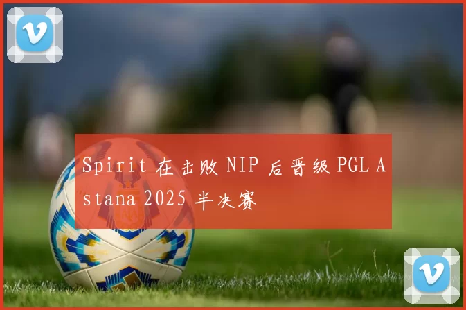 Spirit 在击败 NIP 后晋级 PGL Astana 2025 半决赛