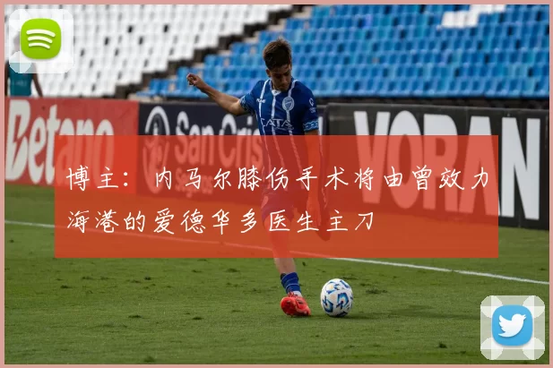 博主：内马尔膝伤手术将由曾效力海港的爱德华多医生主刀