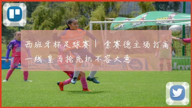 西班牙杯足球赛｜ 索赛德主场打高一线 皇马抢先机不容大意