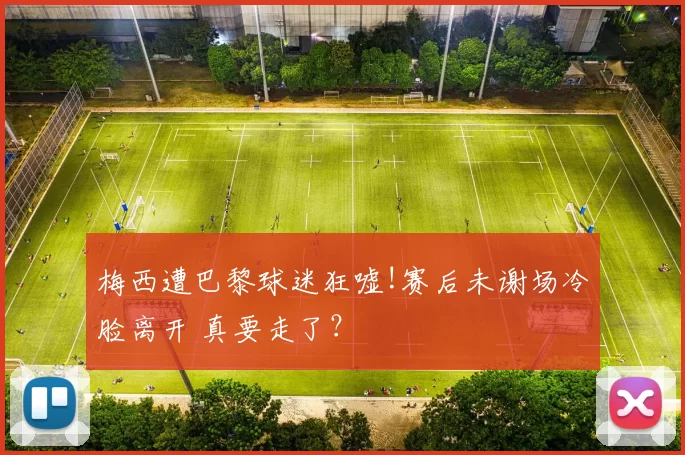 梅西遭巴黎球迷狂嘘!赛后未谢场冷脸离开 真要走了？