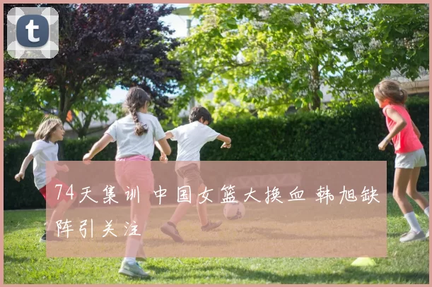 74天集训 中国女篮大换血 韩旭缺阵引关注