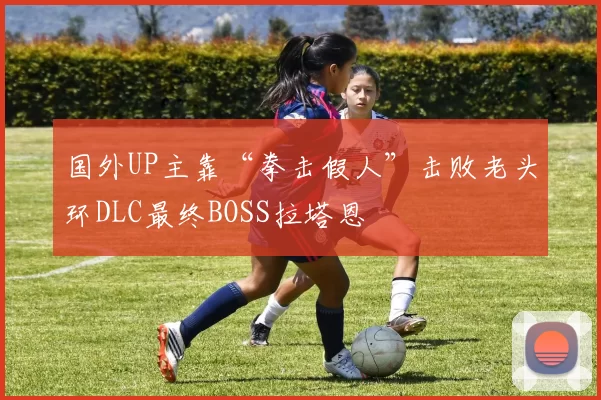 国外UP主靠“拳击假人”击败老头环DLC最终BOSS拉塔恩