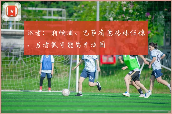 记者：利物浦、巴萨有意格林伍德，后者很可能离开法国