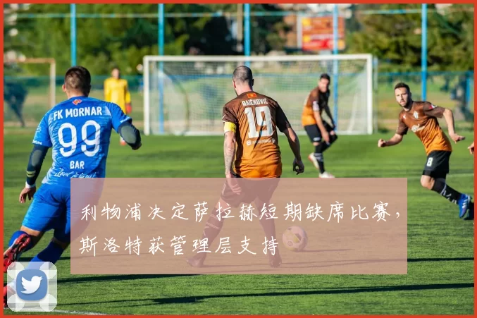 利物浦决定萨拉赫短期缺席比赛，斯洛特获管理层支持