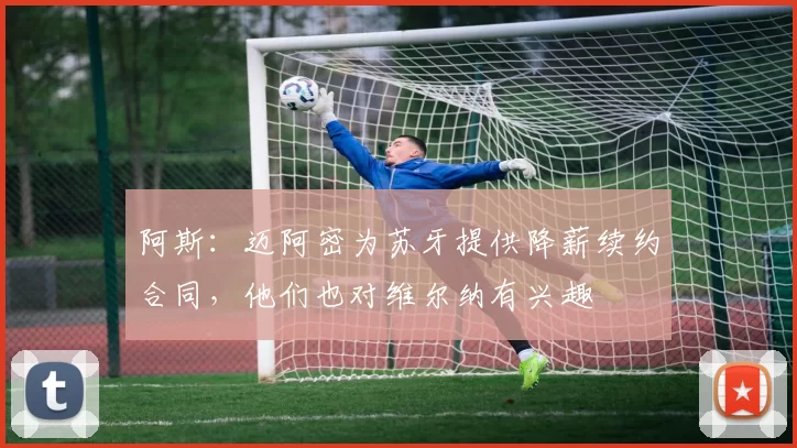 阿斯：迈阿密为苏牙提供降薪续约合同，他们也对维尔纳有兴趣