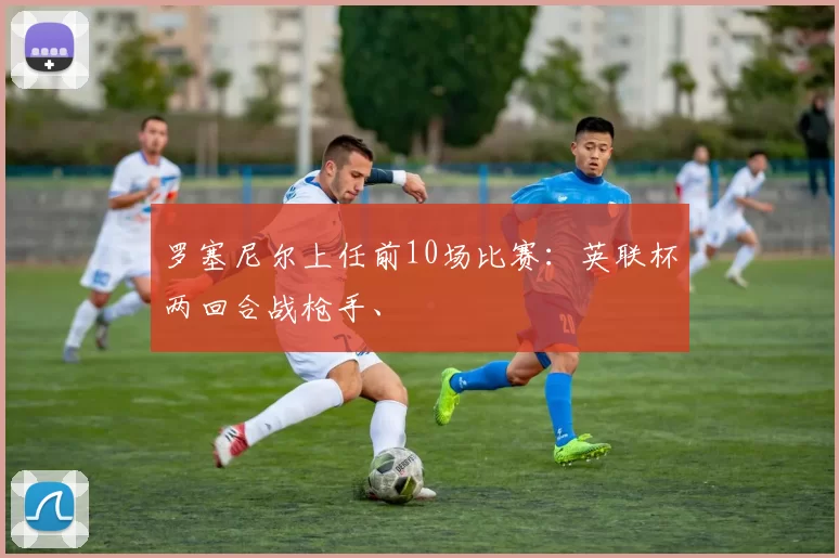 罗塞尼尔上任前10场比赛：英联杯两回合战枪手、