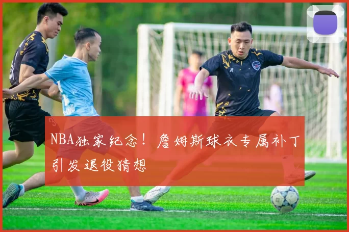 NBA独家纪念！詹姆斯球衣专属补丁引发退役猜想