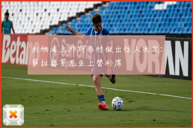 利物浦主帅斯洛特做出惊人决定：萨拉赫罕见坐上替补席