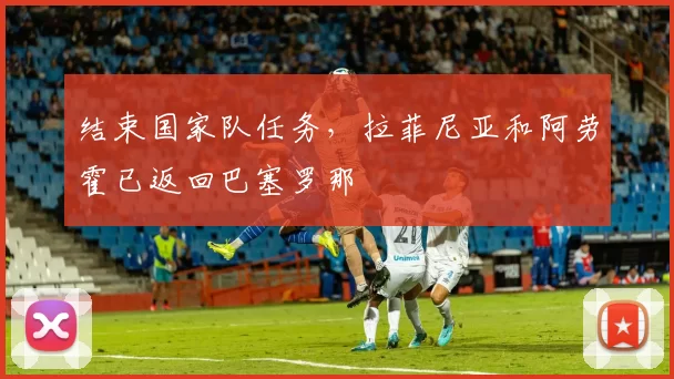 结束国家队任务，拉菲尼亚和阿劳霍已返回巴塞罗那