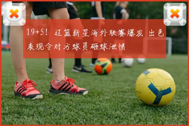 19+5！辽篮新星海外联赛爆发 出色表现令对方球员砸球泄愤