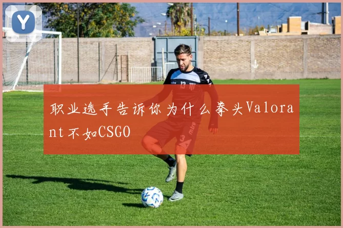 职业选手告诉你为什么拳头Valorant不如CSGO