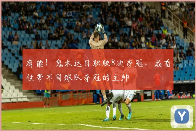 有能！鬼木达日职联8次夺冠，成首位带不同球队夺冠的主帅