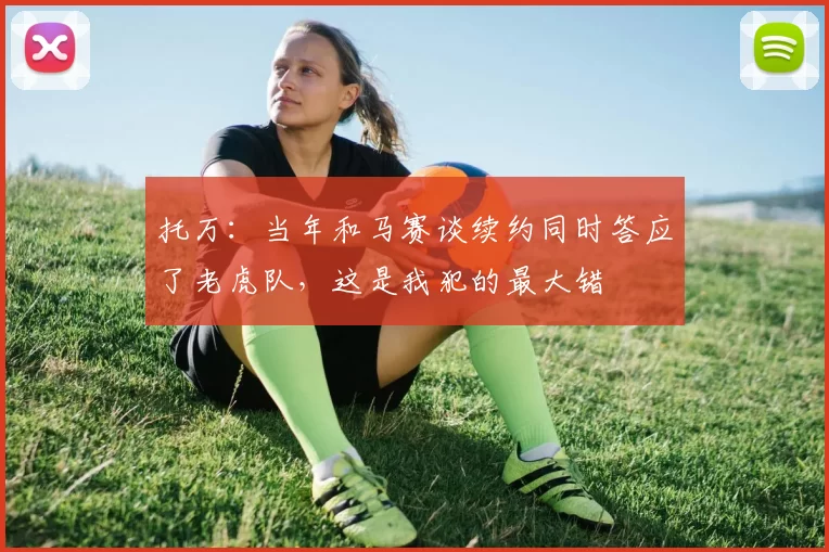 托万：当年和马赛谈续约同时答应了老虎队，这是我犯的最大错