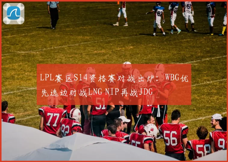 LPL赛区S14资格赛对战出炉：WBG优先选边对战LNG NIP再战JDG