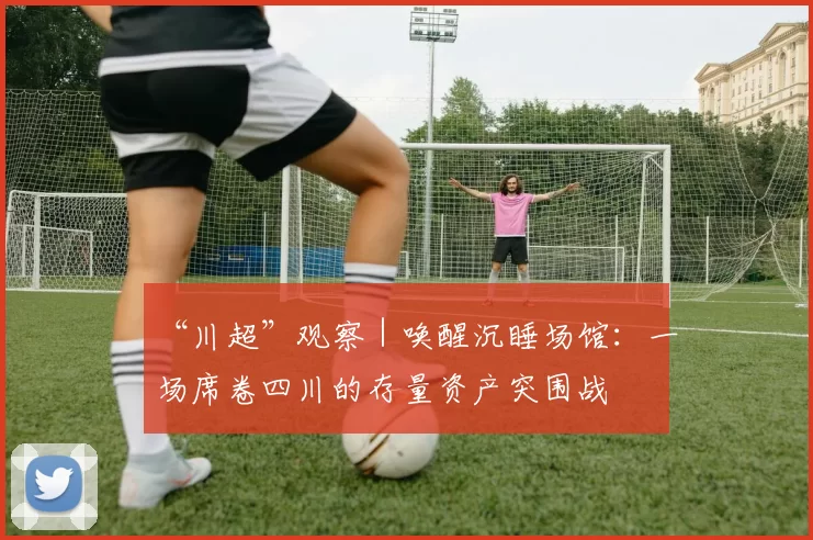 “川超”观察｜唤醒沉睡场馆：一场席卷四川的存量资产突围战