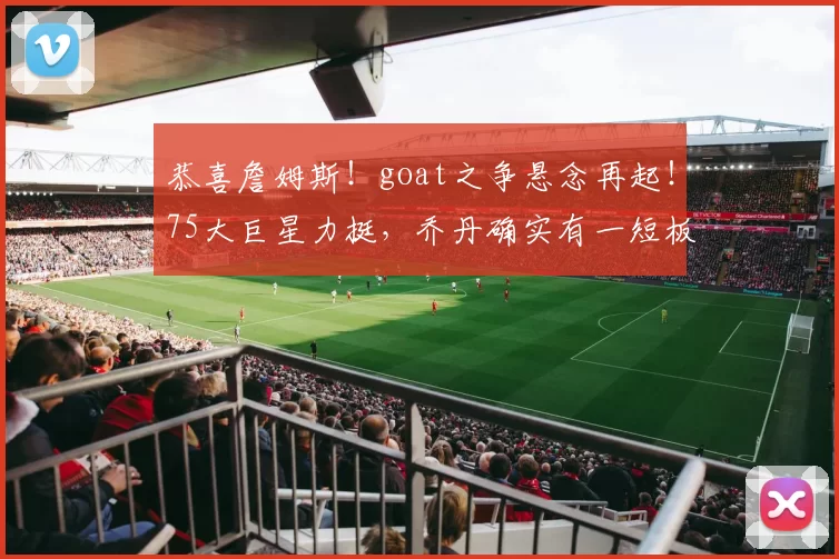 恭喜詹姆斯！goat之争悬念再起！75大巨星力挺，乔丹确实有一短板