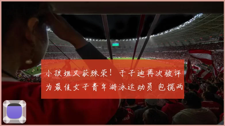 小孩姐又获殊荣！于子迪再次被评为最佳女子青年游泳运动员 包揽两大权威媒体荣誉