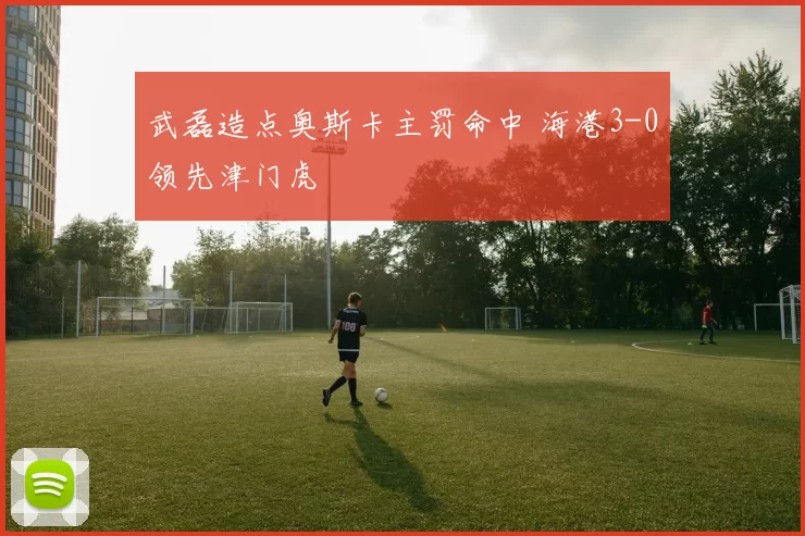 武磊造点奥斯卡主罚命中 海港3-0领先津门虎